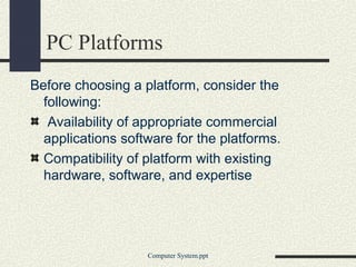 PC Platforms
Before choosing a platform, consider the
  following:
   Availability of appropriate commercial
  applications software for the platforms.
  Compatibility of platform with existing
  hardware, software, and expertise




                   Computer System.ppt
 