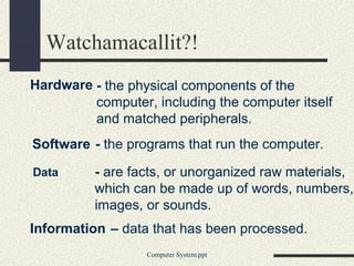 Watchamacallit?!
Hardware - the physical components of the
         computer, including the computer itself
         and matched peripherals.
Software - the programs that run the computer.

Data      - are facts, or unorganized raw materials,
          which can be made up of words, numbers,
          images, or sounds.
Information – data that has been processed.
                  Computer System.ppt
 