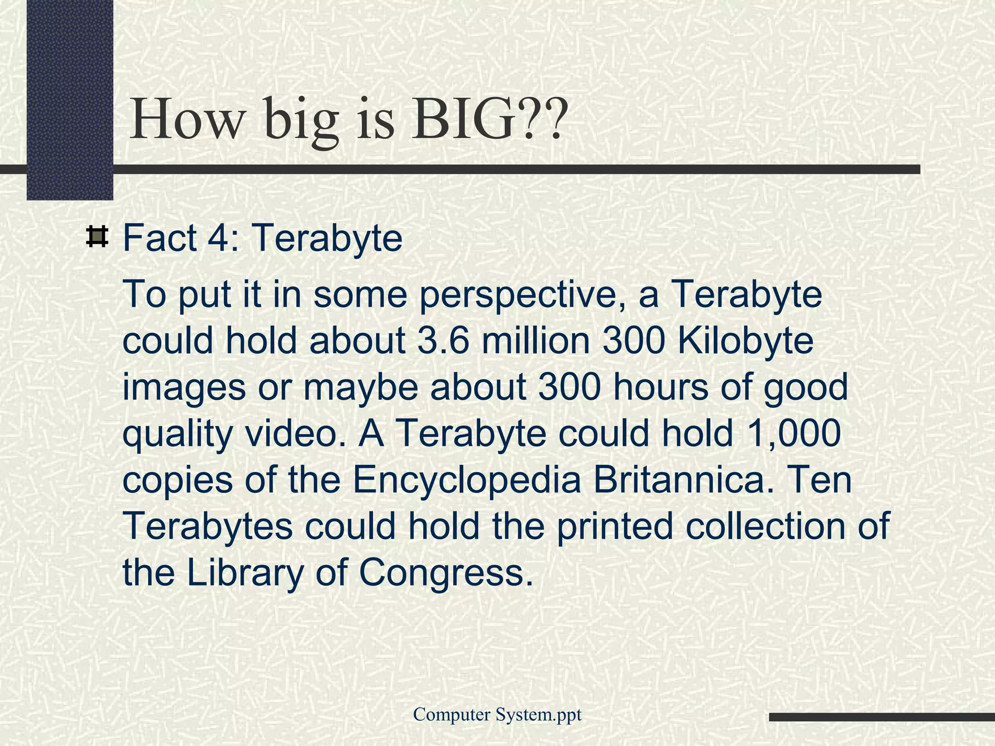 How big is BIG??
Fact 4: Terabyte
To put it in some perspective, a Terabyte
could hold about 3.6 million 300 Kilobyte
images or maybe about 300 hours of good
quality video. A Terabyte could hold 1,000
copies of the Encyclopedia Britannica. Ten
Terabytes could hold the printed collection of
the Library of Congress.


                 Computer System.ppt
 