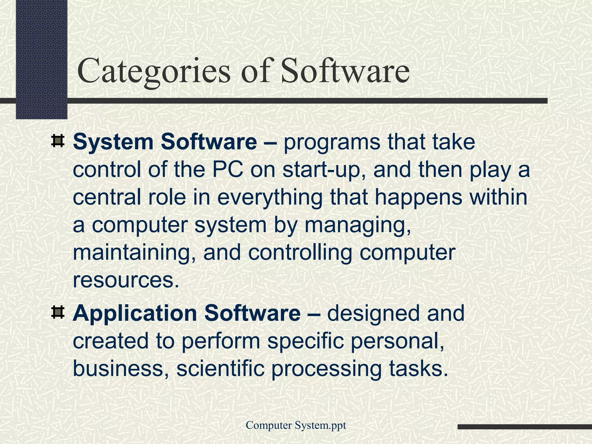 Categories of Software
System Software – programs that take
control of the PC on start-up, and then play a
central role in everything that happens within
a computer system by managing,
maintaining, and controlling computer
resources.
Application Software – designed and
created to perform specific personal,
business, scientific processing tasks.

                 Computer System.ppt
 