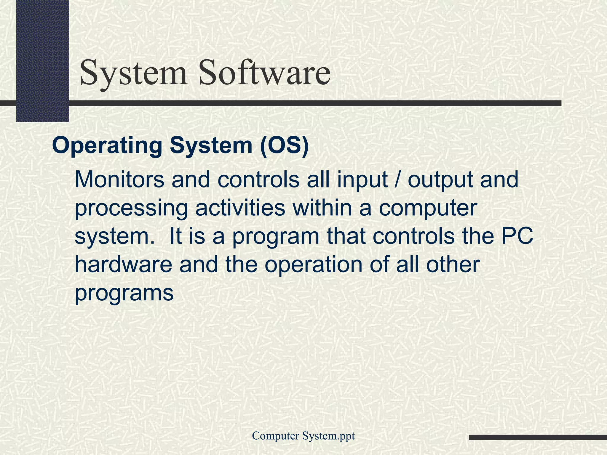 System Software
Operating System (OS)
 Monitors and controls all input / output and
 processing activities within a computer
 system. It is a program that controls the PC
 hardware and the operation of all other
 programs




                  Computer System.ppt
 