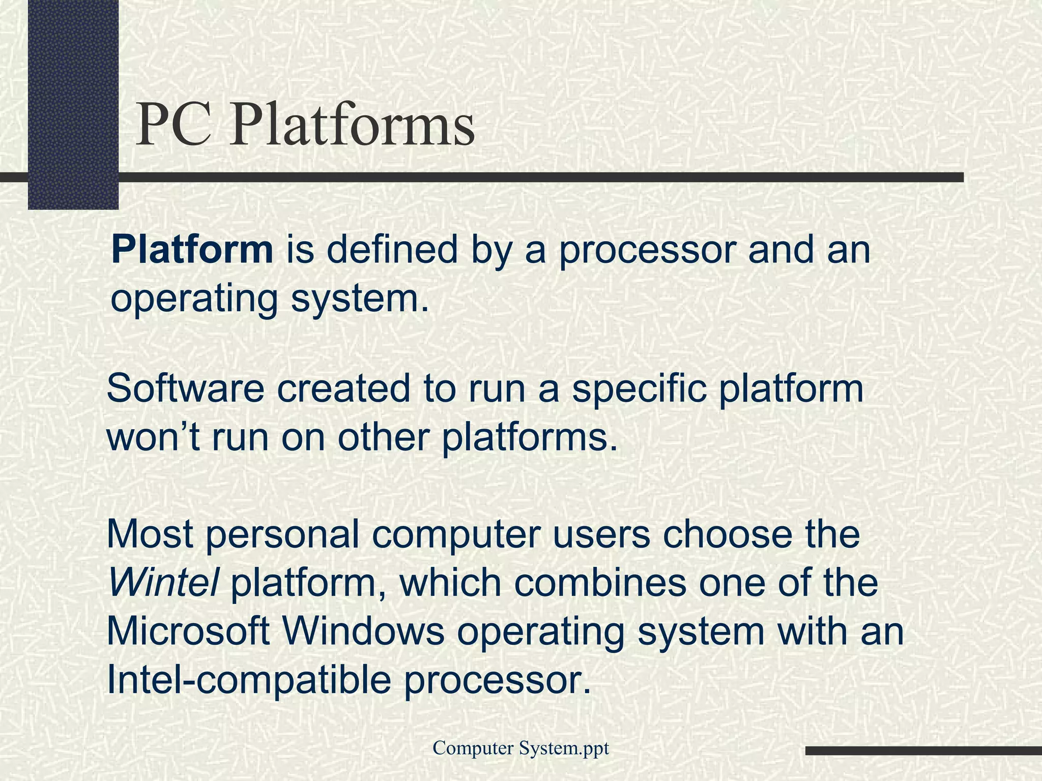 PC Platforms
Platform is defined by a processor and an
operating system.

Software created to run a specific platform
won’t run on other platforms.

Most personal computer users choose the
Wintel platform, which combines one of the
Microsoft Windows operating system with an
Intel-compatible processor.
                  Computer System.ppt
 