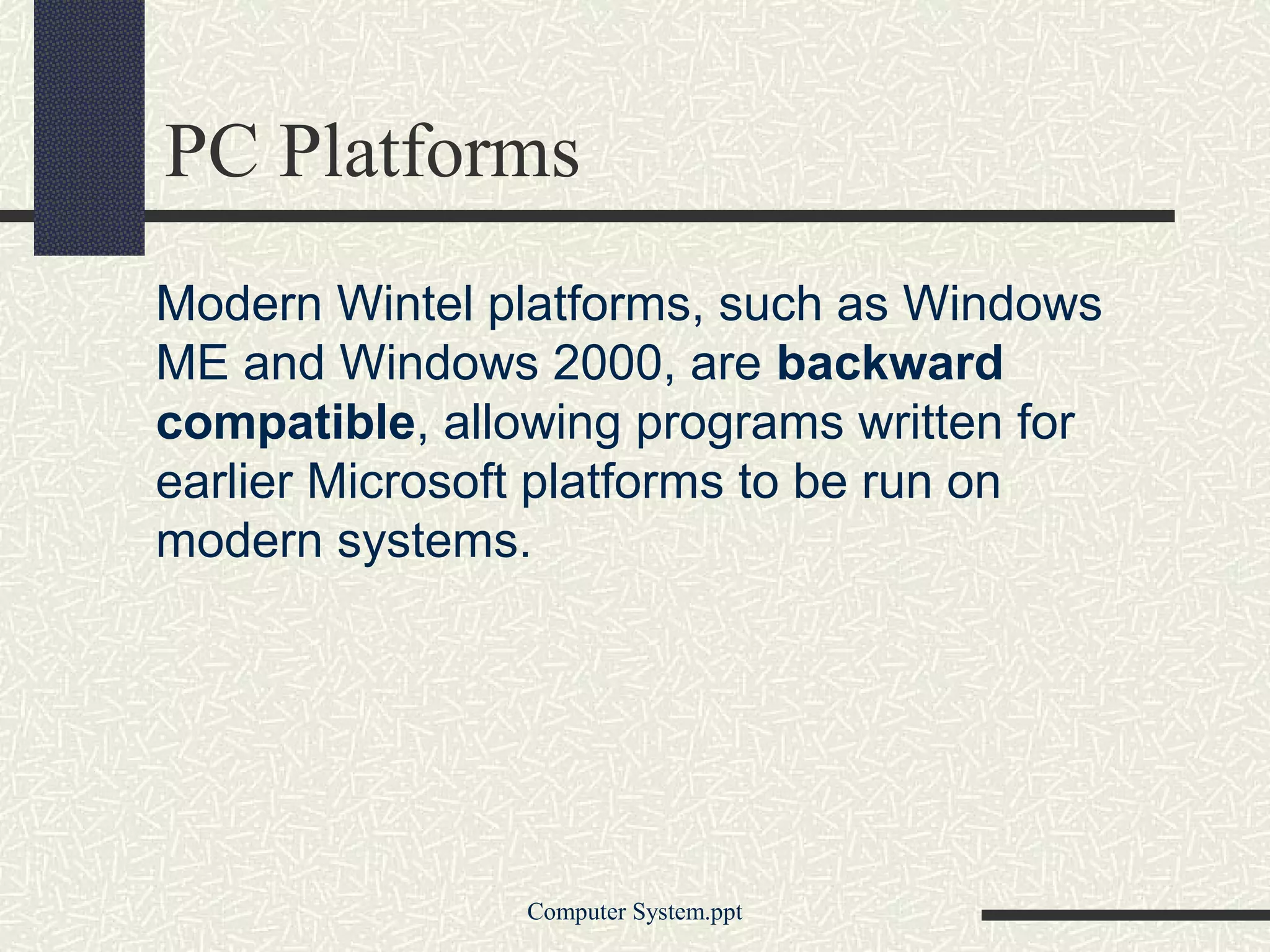 PC Platforms
Modern Wintel platforms, such as Windows
ME and Windows 2000, are backward
compatible, allowing programs written for
earlier Microsoft platforms to be run on
modern systems.




                Computer System.ppt
 