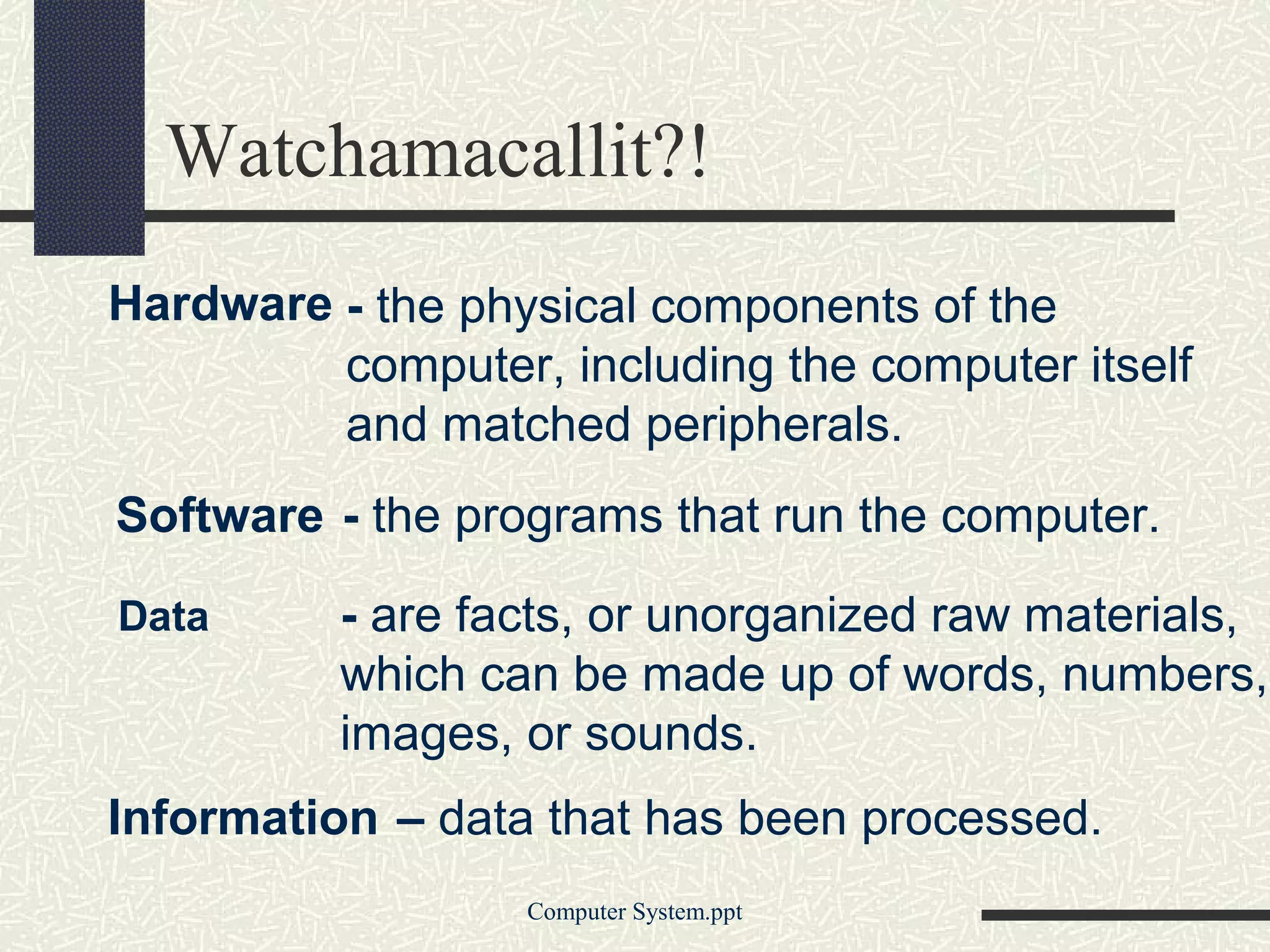 Watchamacallit?!
Hardware - the physical components of the
         computer, including the computer itself
         and matched peripherals.
Software - the programs that run the computer.

Data      - are facts, or unorganized raw materials,
          which can be made up of words, numbers,
          images, or sounds.
Information – data that has been processed.
                  Computer System.ppt
 