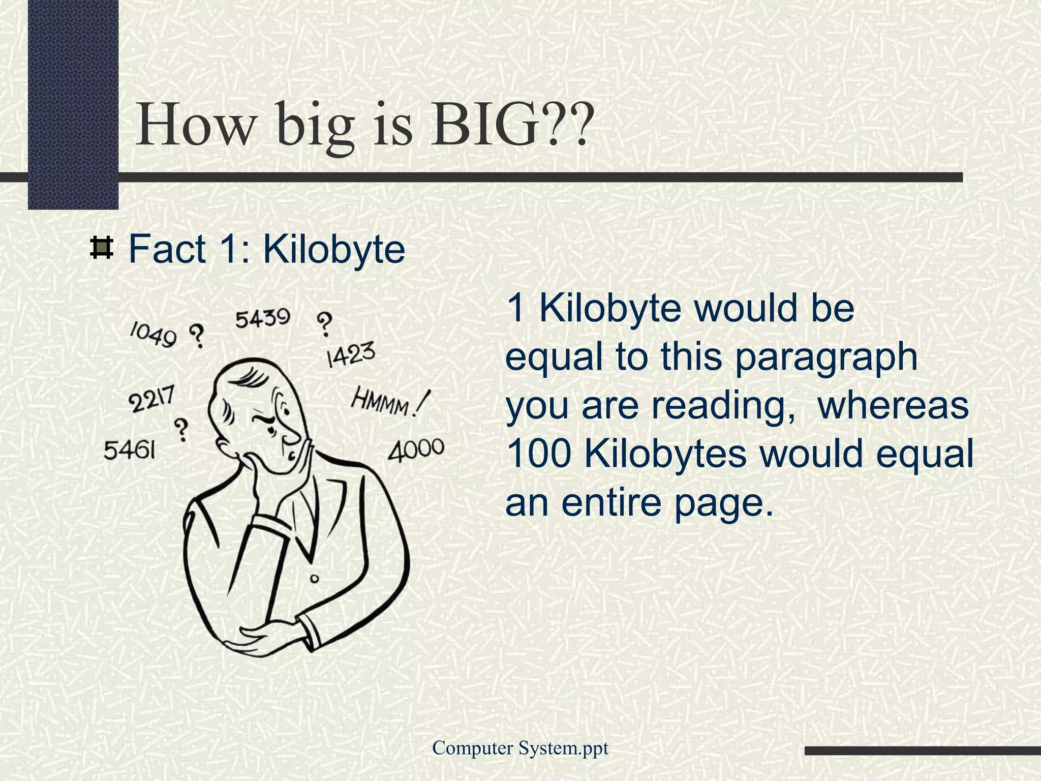 How big is BIG??
Fact 1: Kilobyte
                          1 Kilobyte would be
                          equal to this paragraph
                          you are reading, whereas
                          100 Kilobytes would equal
                          an entire page.




                   Computer System.ppt
 
