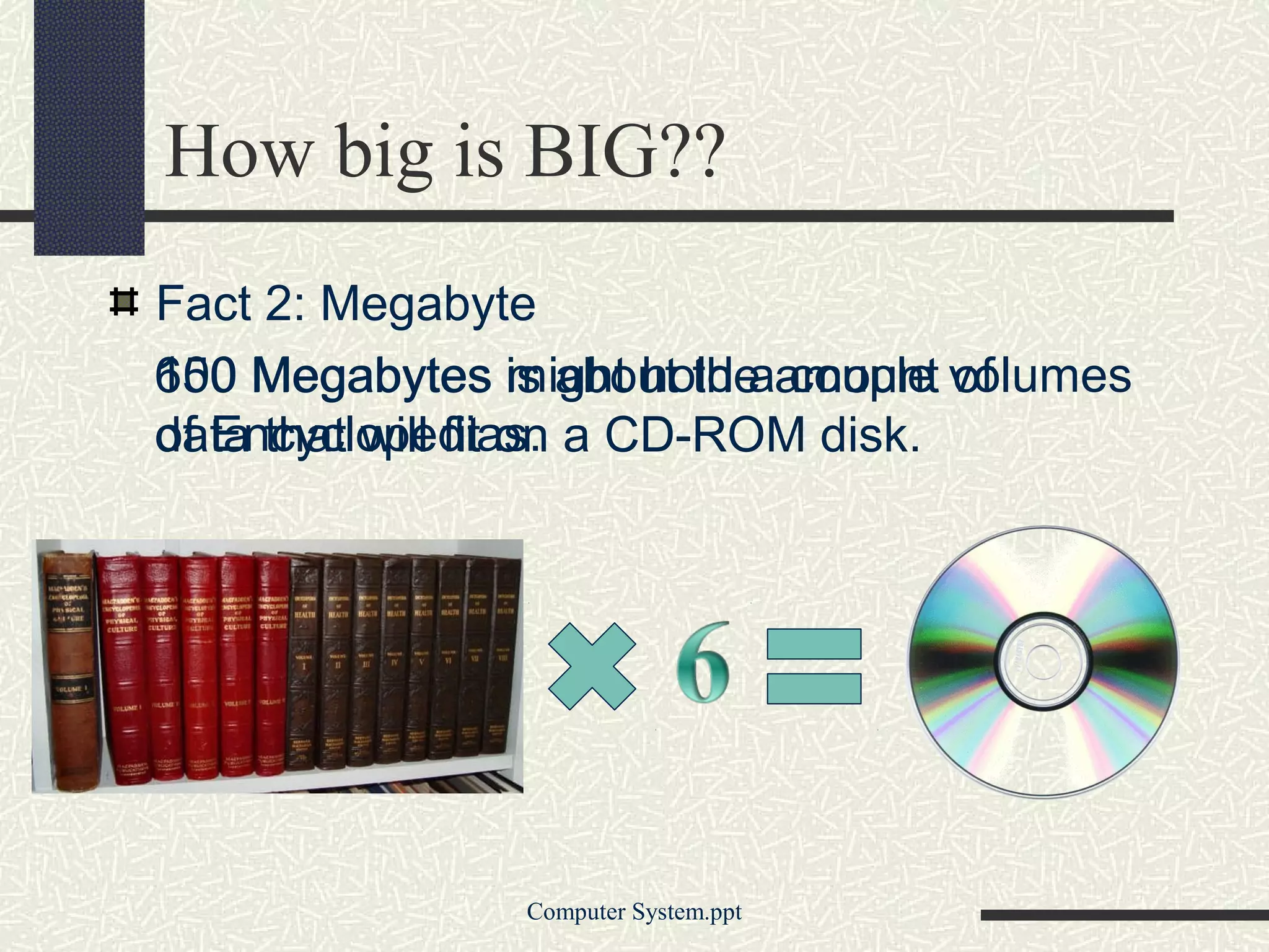 How big is BIG??
Fact 2: Megabyte
650 Megabytes is about the amount volumes
100                might hold a couple of
of Encyclopedias.
data that will fit on a CD-ROM disk.




               Computer System.ppt
 