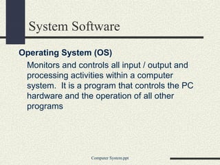 System Software
Operating System (OS)
Monitors and controls all input / output and
processing activities within a computer
system. It is a program that controls the PC
hardware and the operation of all other
programs
Computer System.ppt
 
