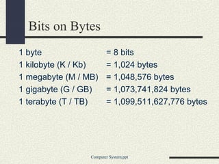 Bits on Bytes
1 byte = 8 bits
1 kilobyte (K / Kb) = 1,024 bytes
1 megabyte (M / MB) = 1,048,576 bytes
1 gigabyte (G / GB) = 1,073,741,824 bytes
1 terabyte (T / TB) = 1,099,511,627,776 bytes
Computer System.ppt
 