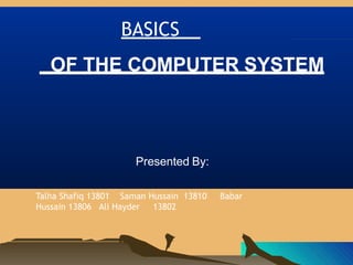 BASICS
OF THE COMPUTER SYSTEM
Presented By:
Talha Shafiq 13801 Saman Hussain 13810 Babar
Hussain 13806 Ali Hayder 13802
 