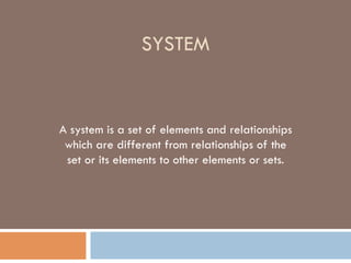 SYSTEM
A system is a set of elements and relationships
which are different from relationships of the
set or its elements to other elements or sets.
 