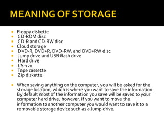  Floppy diskette
 CD-ROM disc
 CD-R and CD-RW disc
 Cloud storage
 DVD-R, DVD+R, DVD-RW, and DVD+RW disc
 Jump drive and USB flash drive
 Hard drive
 LS-120
 Tape cassette
 Zip diskette
 When saving anything on the computer, you will be asked for the
storage location, which is where you want to save the information.
By default most of the information you save will be saved to your
computer hard drive, however, if you want to move the
information to another computer you would want to save it to a
removable storage device such as a Jump drive.
 