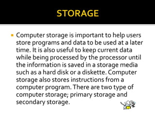  Computer storage is important to help users
store programs and data to be used at a later
time. It is also useful to keep current data
while being processed by the processor until
the information is saved in a storage media
such as a hard disk or a diskette. Computer
storage also stores instructions from a
computer program.There are two type of
computer storage; primary storage and
secondary storage.
 