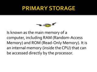 Is known as the main memory of a
computer, including RAM (Random-Access
Memory) and ROM (Read-Only Memory). It is
an internal memory (inside the CPU) that can
be accessed directly by the processor.
 