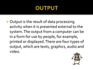  Output is the result of data processing
activity when it is presented external to the
system.The output from a computer can be
in a form for use by people, for example,
printed or displayed.There are four types of
output, which are texts, graphics, audio and
video.
 