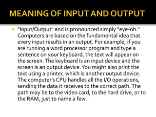  "Input/Output" and is pronounced simply "eye-oh."
Computers are based on the fundamental idea that
every input results in an output. For example, if you
are running a word processor program and type a
sentence on your keyboard, the text will appear on
the screen.The keyboard is an input device and the
screen is an output device.You might also print the
text using a printer, which is another output device.
The computer's CPU handles all the I/O operations,
sending the data it receives to the correct path.The
path may be to the video card, to the hard drive, or to
the RAM, just to name a few.
 