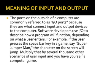  The ports on the outside of a computer are
commonly referred to as "I/O ports" because
they are what connect input and output devices
to the computer. Software developers use I/O to
describe how a program will function, depending
on what a user enters. For example, if the user
presses the space bar key in a game, say "Super
Jumper Man," the character on the screen will
jump. Multiply that by several thousand other
scenarios of user input and you have yourself a
computer game.
 