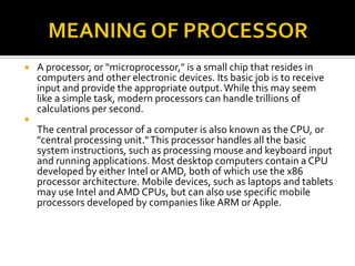  A processor, or "microprocessor," is a small chip that resides in
computers and other electronic devices. Its basic job is to receive
input and provide the appropriate output.While this may seem
like a simple task, modern processors can handle trillions of
calculations per second.

The central processor of a computer is also known as the CPU, or
"central processing unit."This processor handles all the basic
system instructions, such as processing mouse and keyboard input
and running applications. Most desktop computers contain a CPU
developed by either Intel or AMD, both of which use the x86
processor architecture. Mobile devices, such as laptops and tablets
may use Intel andAMD CPUs, but can also use specific mobile
processors developed by companies like ARM or Apple.
 