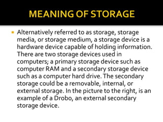  Alternatively referred to as storage, storage
media, or storage medium, a storage device is a
hardware device capable of holding information.
There are two storage devices used in
computers; a primary storage device such as
computer RAM and a secondary storage device
such as a computer hard drive.The secondary
storage could be a removable, internal, or
external storage. In the picture to the right, is an
example of a Drobo, an external secondary
storage device.
 