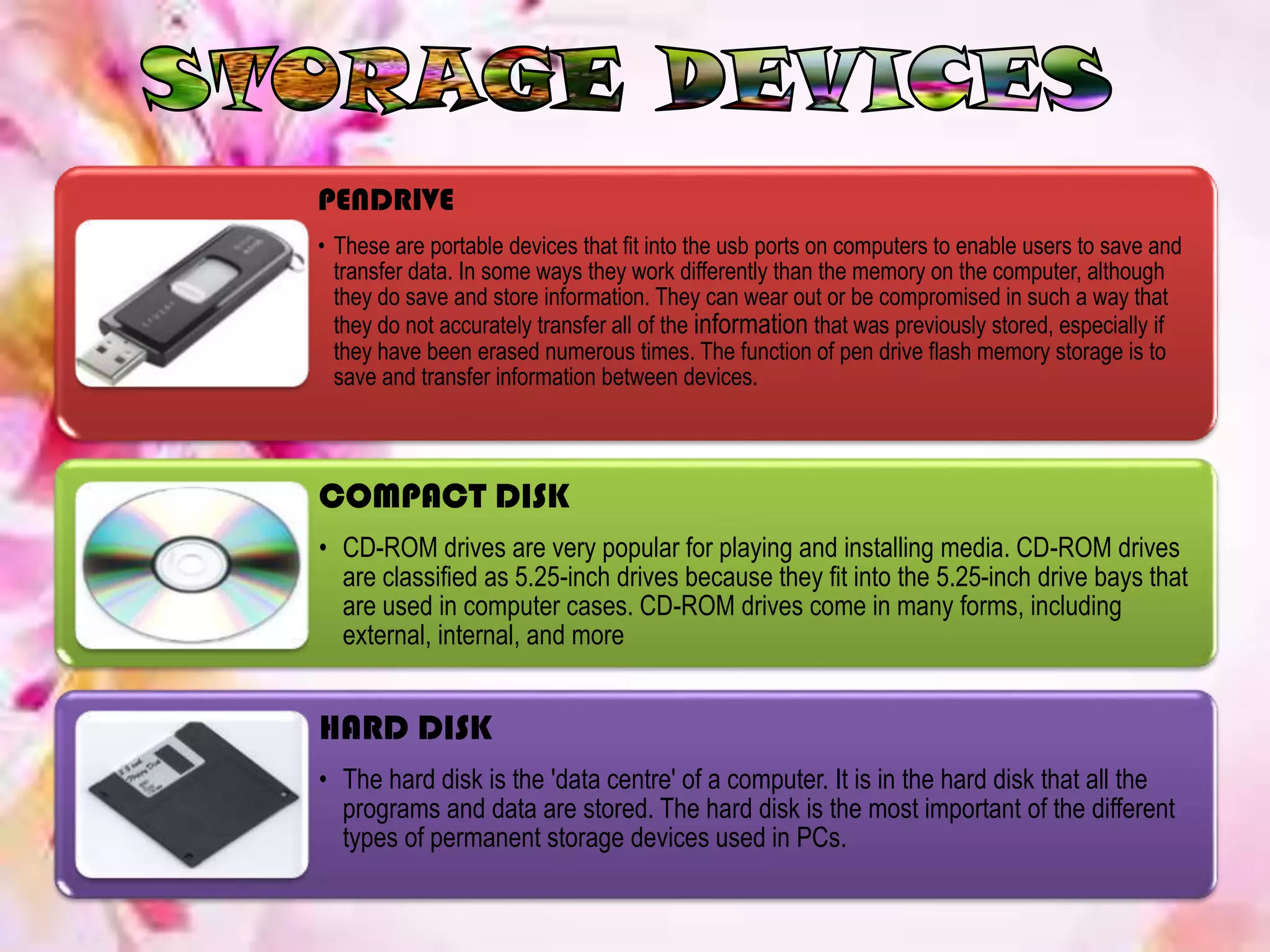 PENDRIVE
• These are portable devices that fit into the usb ports on computers to enable users to save and
transfer data. In some ways they work differently than the memory on the computer, although
they do save and store information. They can wear out or be compromised in such a way that
they do not accurately transfer all of the information that was previously stored, especially if
they have been erased numerous times. The function of pen drive flash memory storage is to
save and transfer information between devices.
COMPACT DISK
• CD-ROM drives are very popular for playing and installing media. CD-ROM drives
are classified as 5.25-inch drives because they fit into the 5.25-inch drive bays that
are used in computer cases. CD-ROM drives come in many forms, including
external, internal, and more
HARD DISK
• The hard disk is the 'data centre' of a computer. It is in the hard disk that all the
programs and data are stored. The hard disk is the most important of the different
types of permanent storage devices used in PCs.
 