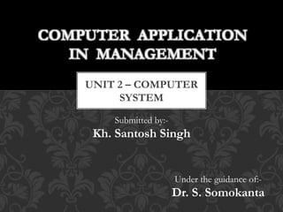 COMPUTER APPLICATION 
IN MANAGEMENT 
UNIT 2 – COMPUTER 
SYSTEM 
Submitted by:- 
Kh. Santosh Singh 
Under the guidance of:- 
Dr. S. Somokanta 
 