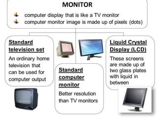 MONITOR
computer display that is like a TV monitor
computer monitor image is made up of pixels (dots)
Standard
television set
An ordinary home
television that
can be used for
computer output
Standard
computer
monitor
Better resolution
than TV monitors
Liquid Crystal
Display (LCD)
These screens
are made up of
two glass plates
with liquid in
between
 