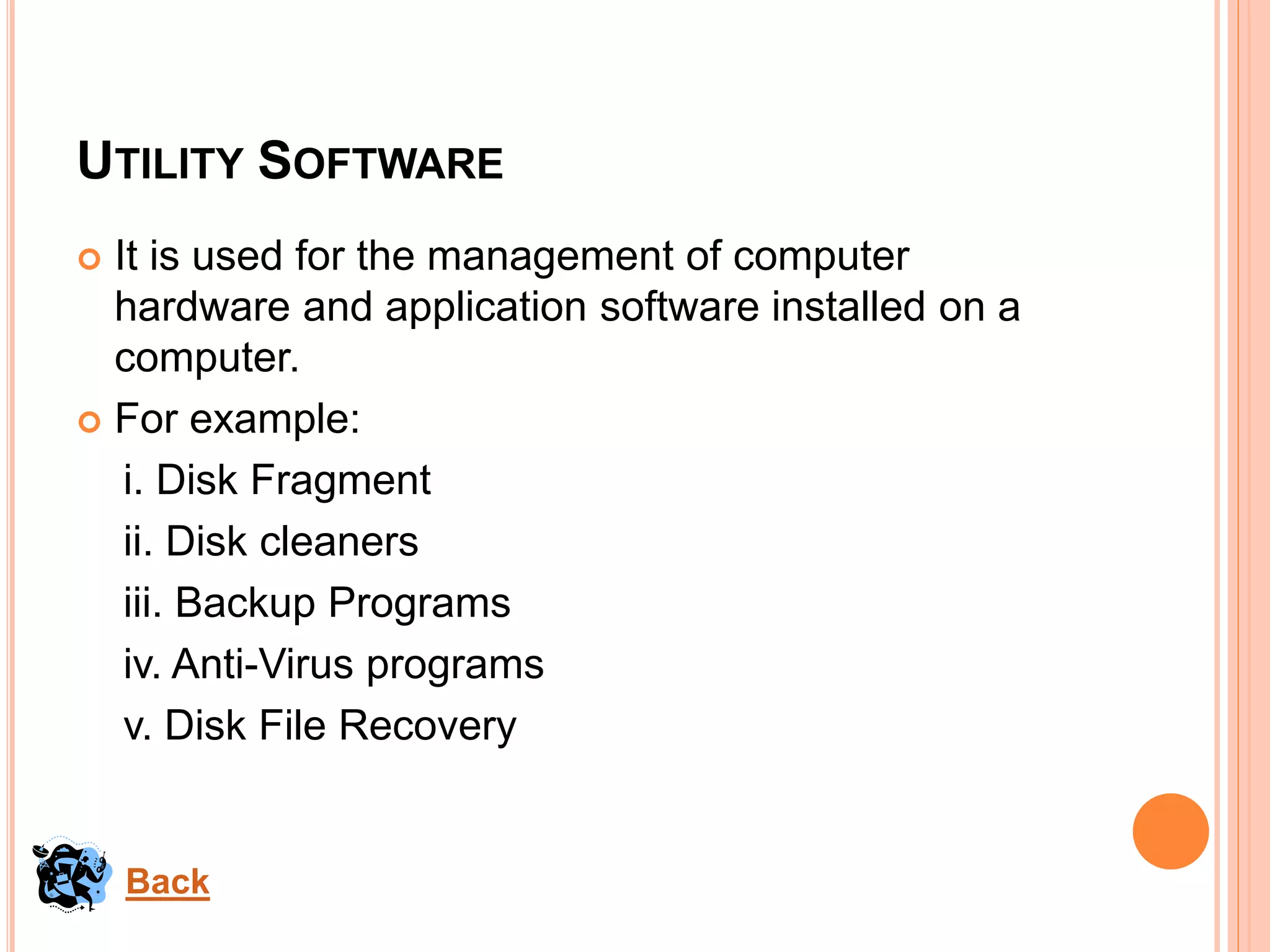 UTILITY SOFTWARE
 It is used for the management of computer
hardware and application software installed on a
computer.
 For example:
i. Disk Fragment
ii. Disk cleaners
iii. Backup Programs
iv. Anti-Virus programs
v. Disk File Recovery
Back
 