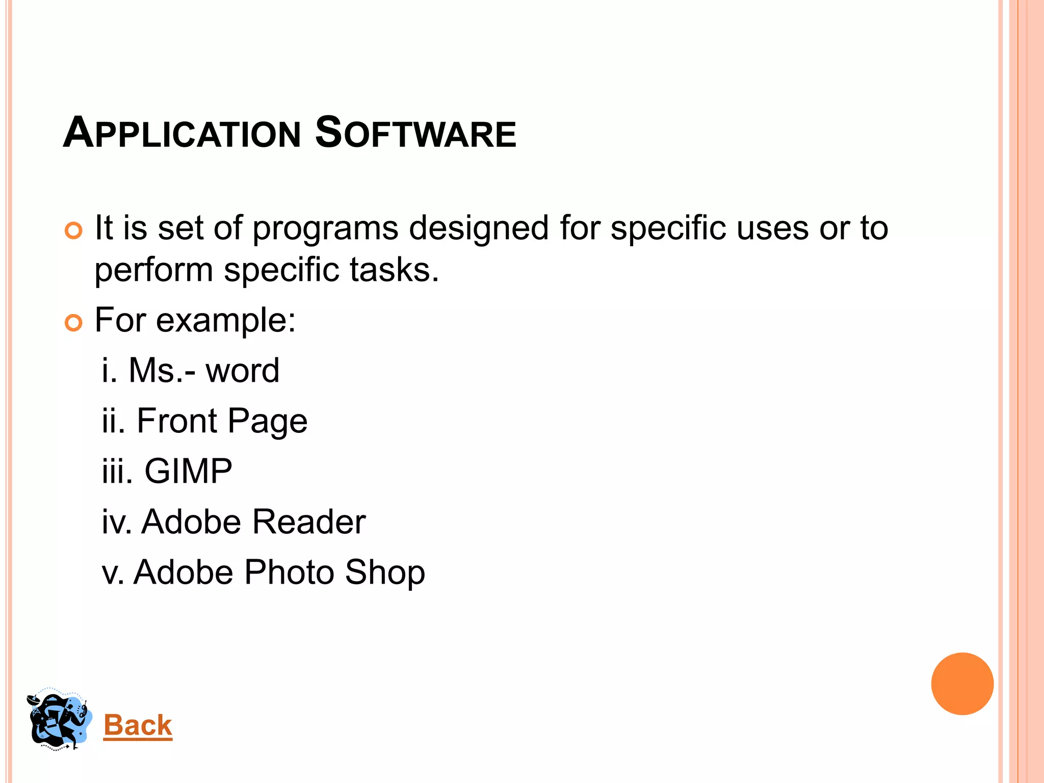 APPLICATION SOFTWARE
 It is set of programs designed for specific uses or to
perform specific tasks.
 For example:
i. Ms.- word
ii. Front Page
iii. GIMP
iv. Adobe Reader
v. Adobe Photo Shop
Back
 