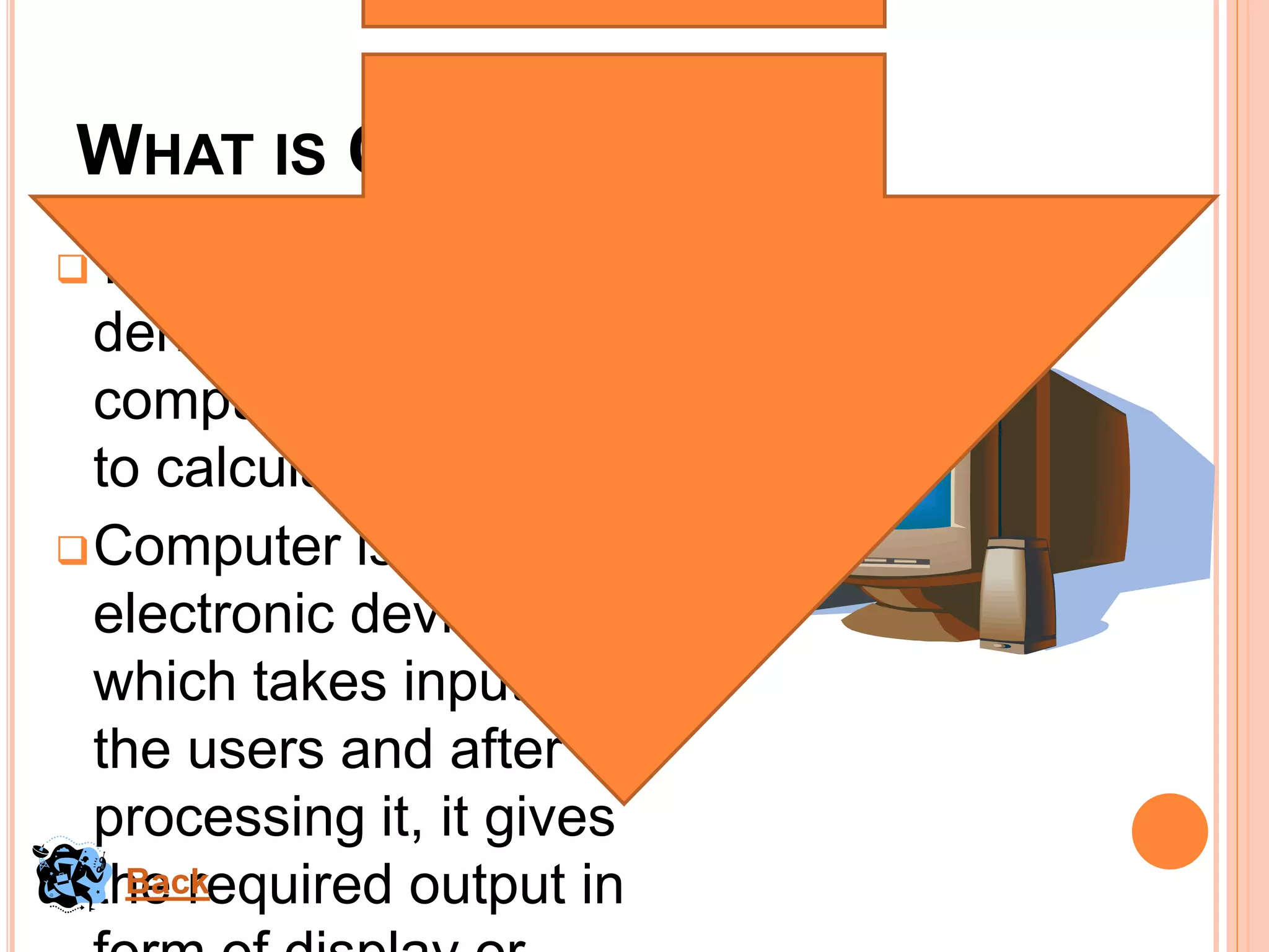 WHAT IS COMPUTER?
The term computer is
derived from the word
compute which means
to calculate.
Computer is a
electronic device
which takes input from
the users and after
processing it, it gives
the required output inBack
 