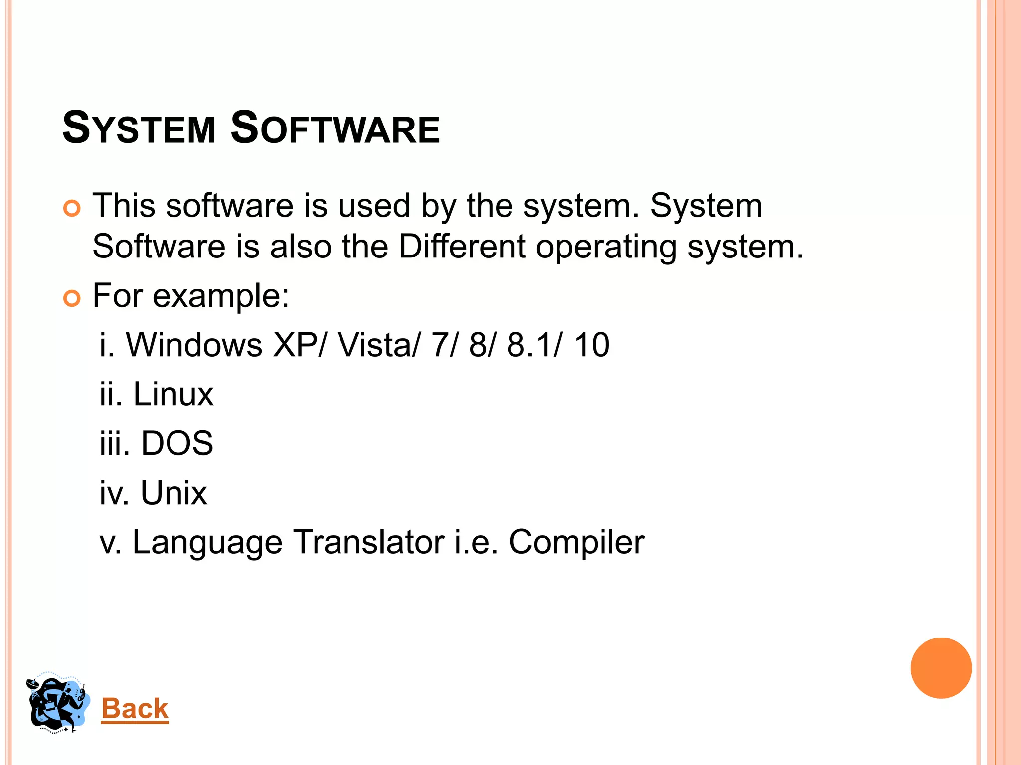 SYSTEM SOFTWARE
 This software is used by the system. System
Software is also the Different operating system.
 For example:
i. Windows XP/ Vista/ 7/ 8/ 8.1/ 10
ii. Linux
iii. DOS
iv. Unix
v. Language Translator i.e. Compiler
Back
 