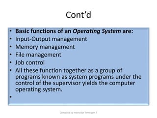 Cont’d
• Basic functions of an Operating System are:
• Input-Output management
• Memory management
• File management
• Job control
• All these function together as a group of
programs known as system programs under the
control of the supervisor yields the computer
operating system.
•
Compiled by Instructor Temesgen T
 