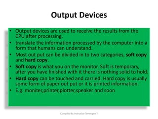 Output Devices
• Output devices are used to receive the results from the
CPU after processing.
• translate the information processed by the computer into a
form that humans can understand.
• Most out put can be divided in to two categories, soft copy
and hard copy.
• Soft copy is what you on the monitor. Soft is temporary,
after you have finished with it there is nothing solid to hold.
• Hard copy can be touched and carried. Hard copy is usually
some form of paper out put or it is printed information.
• E.g. moniter,printer,plotter,speaker and soon
Compiled by Instructor Temesgen T
 