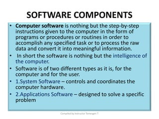 SOFTWARE COMPONENTS
• Computer software is nothing but the step-by-step
instructions given to the computer in the form of
programs or procedures or routines in order to
accomplish any specified task or to process the raw
data and convert it into meaningful information.
• In short the software is nothing but the intelligence of
the computer.
• Software is of two different types as it is, for the
computer and for the user.
• 1.System Software – controls and coordinates the
computer hardware.
• 2.Applications Software – designed to solve a specific
problem
Compiled by Instructor Temesgen T
 