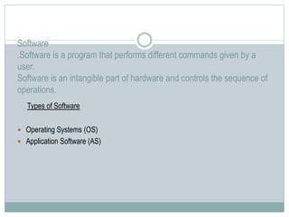 Software
.Software is a program that performs different commands given by a
user.
Software is an intangible part of hardware and controls the sequence of
operations.
Types of Software
 Operating Systems (OS)
 Application Software (AS)
 