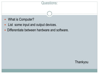 Questions:
 What is Computer?
 List some input and output devices.
 Differentiate between hardware and software.
Thankyou
 