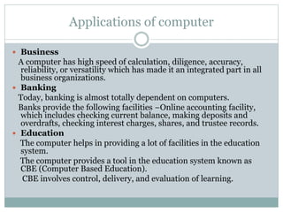 Applications of computer
 Business
A computer has high speed of calculation, diligence, accuracy,
reliability, or versatility which has made it an integrated part in all
business organizations.
 Banking
Today, banking is almost totally dependent on computers.
Banks provide the following facilities −Online accounting facility,
which includes checking current balance, making deposits and
overdrafts, checking interest charges, shares, and trustee records.
 Education
The computer helps in providing a lot of facilities in the education
system.
The computer provides a tool in the education system known as
CBE (Computer Based Education).
CBE involves control, delivery, and evaluation of learning.
 