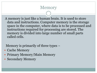 Memory
A memory is just like a human brain. It is used to store
data and instructions. Computer memory is the storage
space in the computer, where data is to be processed and
instructions required for processing are stored. The
memory is divided into large number of small parts
called cells.
Memory is primarily of three types −
 Cache Memory
 Primary Memory/Main Memory
 Secondary Memory
 