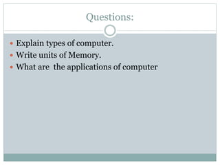 Questions:
 Explain types of computer.
 Write units of Memory.
 What are the applications of computer
 