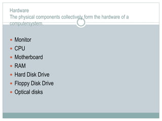 Hardware
The physical components collectively form the hardware of a
computersystem.
 Monitor
 CPU
 Motherboard
 RAM
 Hard Disk Drive
 Floppy Disk Drive
 Optical disks
 