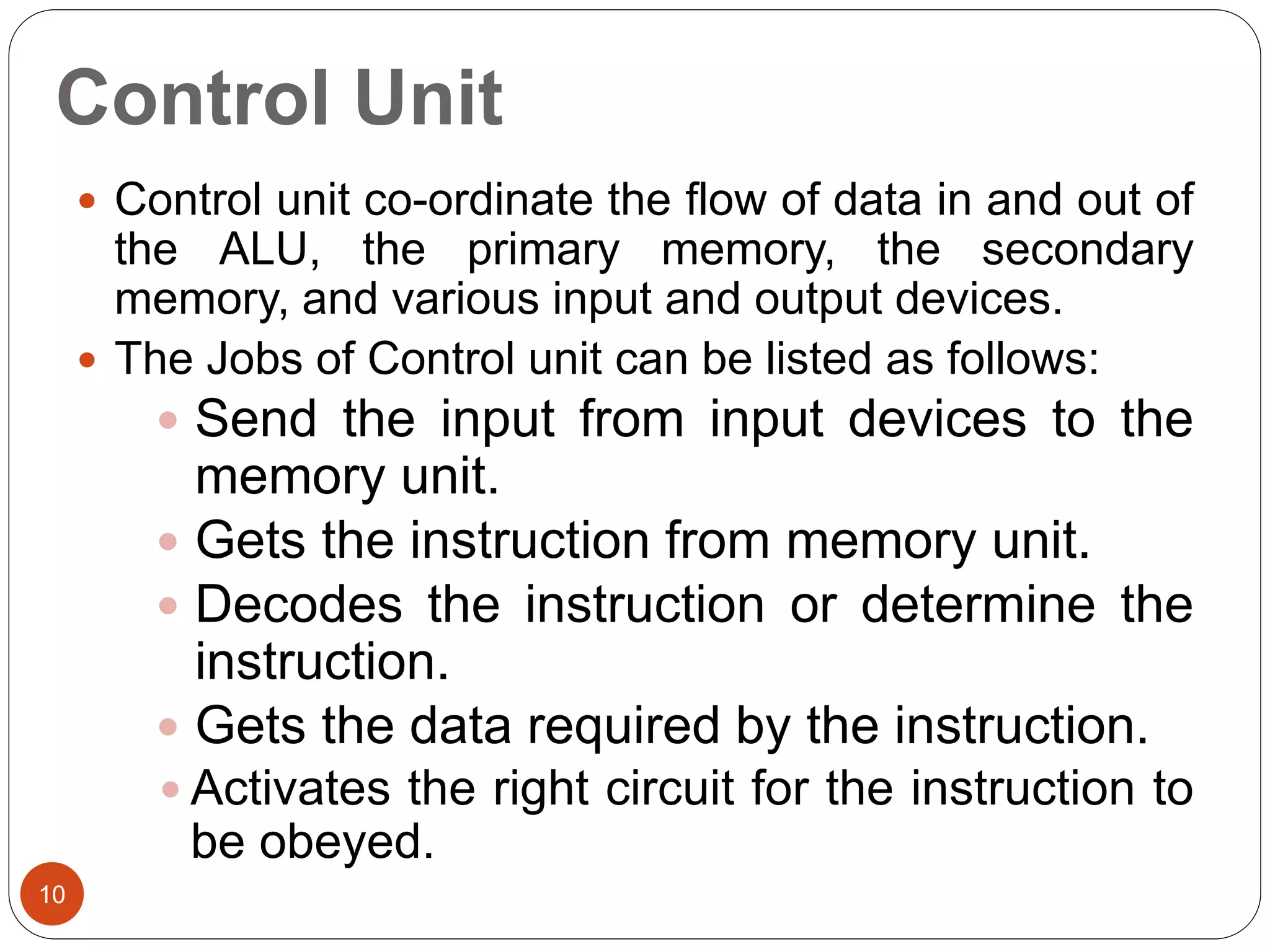 Control Unit
10
 Control unit co-ordinate the flow of data in and out of
the ALU, the primary memory, the secondary
memory, and various input and output devices.
 The Jobs of Control unit can be listed as follows:
 Send the input from input devices to the
memory unit.
 Gets the instruction from memory unit.
 Decodes the instruction or determine the
instruction.
 Gets the data required by the instruction.
 Activates the right circuit for the instruction to
be obeyed.
 