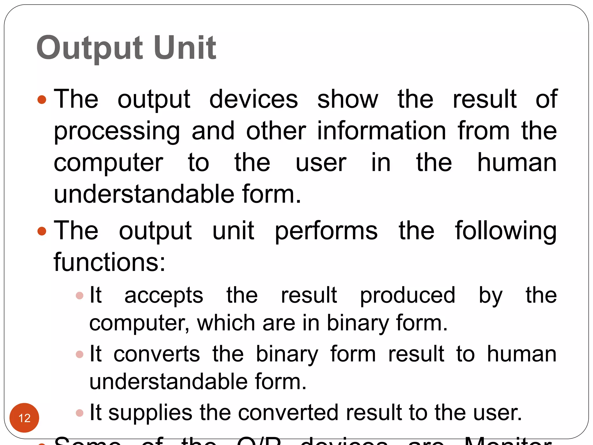 Output Unit
12
 The output devices show the result of
processing and other information from the
computer to the user in the human
understandable form.
 The output unit performs the following
functions:
 It accepts the result produced by the
computer, which are in binary form.
 It converts the binary form result to human
understandable form.
 It supplies the converted result to the user.
 