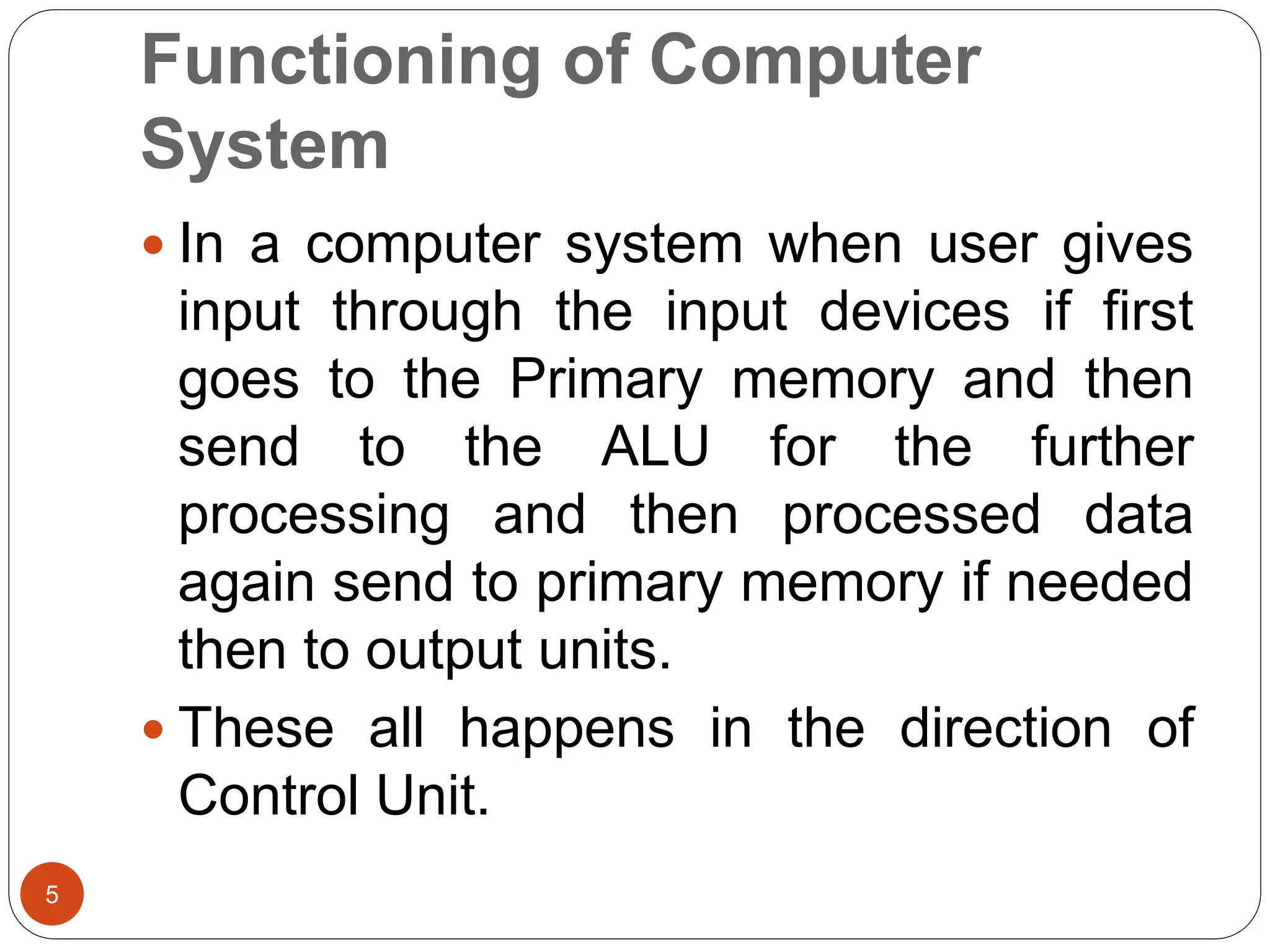 Functioning of Computer
System
5
 In a computer system when user gives
input through the input devices if first
goes to the Primary memory and then
send to the ALU for the further
processing and then processed data
again send to primary memory if needed
then to output units.
 These all happens in the direction of
Control Unit.
 