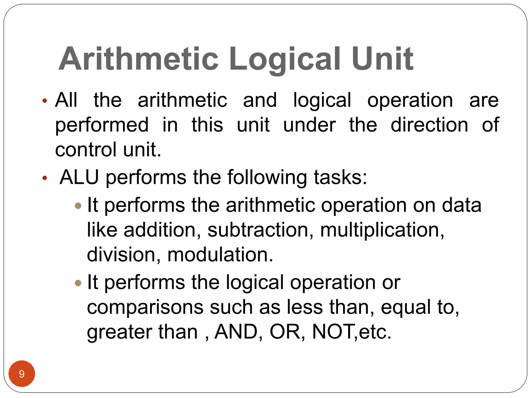 Arithmetic Logical Unit
9
• All the arithmetic and logical operation are
performed in this unit under the direction of
control unit.
• ALU performs the following tasks:
 It performs the arithmetic operation on data
like addition, subtraction, multiplication,
division, modulation.
 It performs the logical operation or
comparisons such as less than, equal to,
greater than , AND, OR, NOT,etc.
 