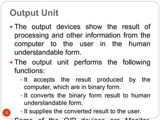 Output Unit
12
 The output devices show the result of
processing and other information from the
computer to the user in the human
understandable form.
 The output unit performs the following
functions:
 It accepts the result produced by the
computer, which are in binary form.
 It converts the binary form result to human
understandable form.
 It supplies the converted result to the user.
 