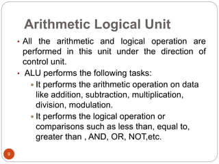 Arithmetic Logical Unit
9
• All the arithmetic and logical operation are
performed in this unit under the direction of
control unit.
• ALU performs the following tasks:
 It performs the arithmetic operation on data
like addition, subtraction, multiplication,
division, modulation.
 It performs the logical operation or
comparisons such as less than, equal to,
greater than , AND, OR, NOT,etc.
 