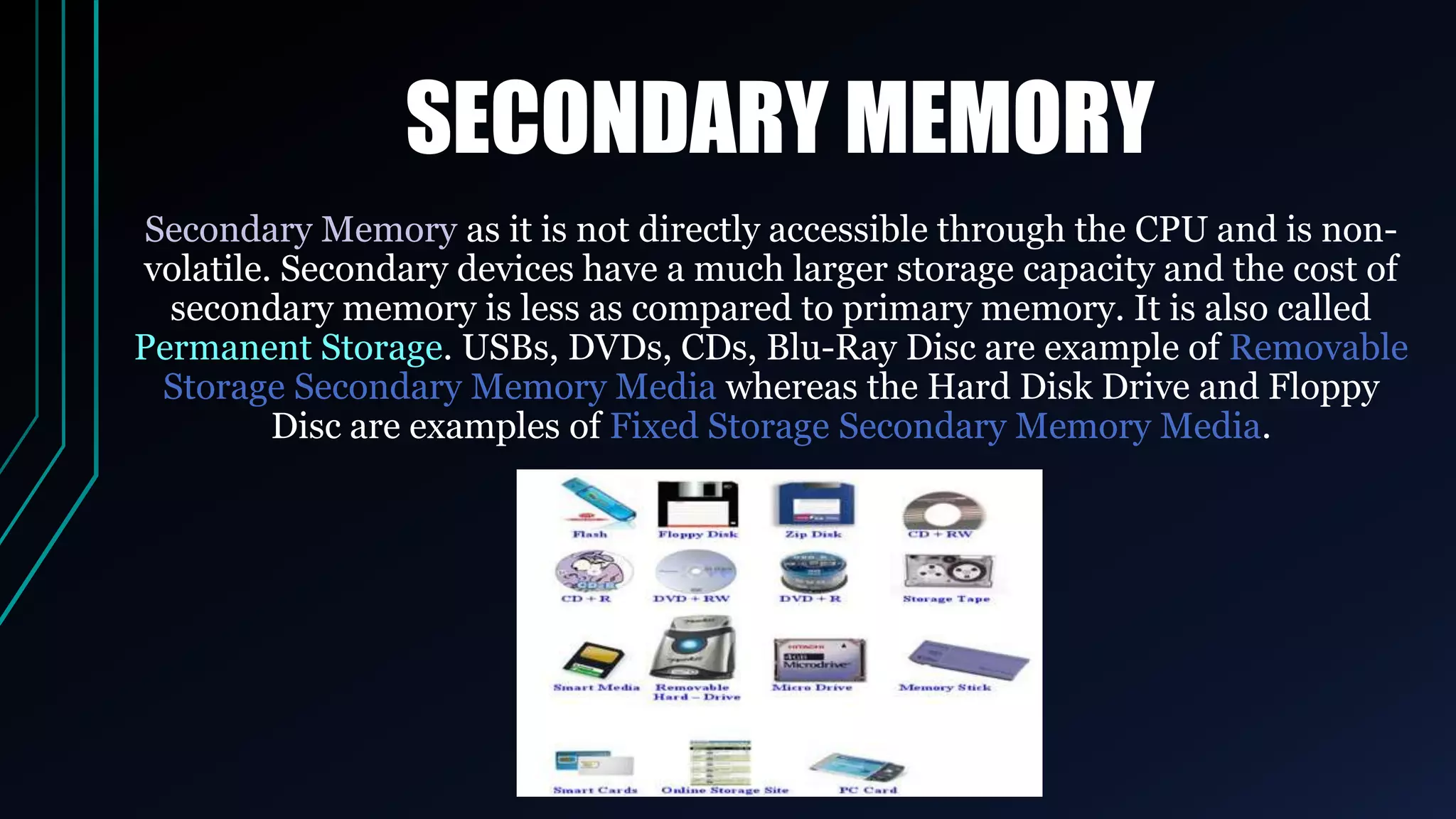SECONDARY MEMORY
Secondary Memory as it is not directly accessible through the CPU and is non-
volatile. Secondary devices have a much larger storage capacity and the cost of
secondary memory is less as compared to primary memory. It is also called
Permanent Storage. USBs, DVDs, CDs, Blu-Ray Disc are example of Removable
Storage Secondary Memory Media whereas the Hard Disk Drive and Floppy
Disc are examples of Fixed Storage Secondary Memory Media.
 