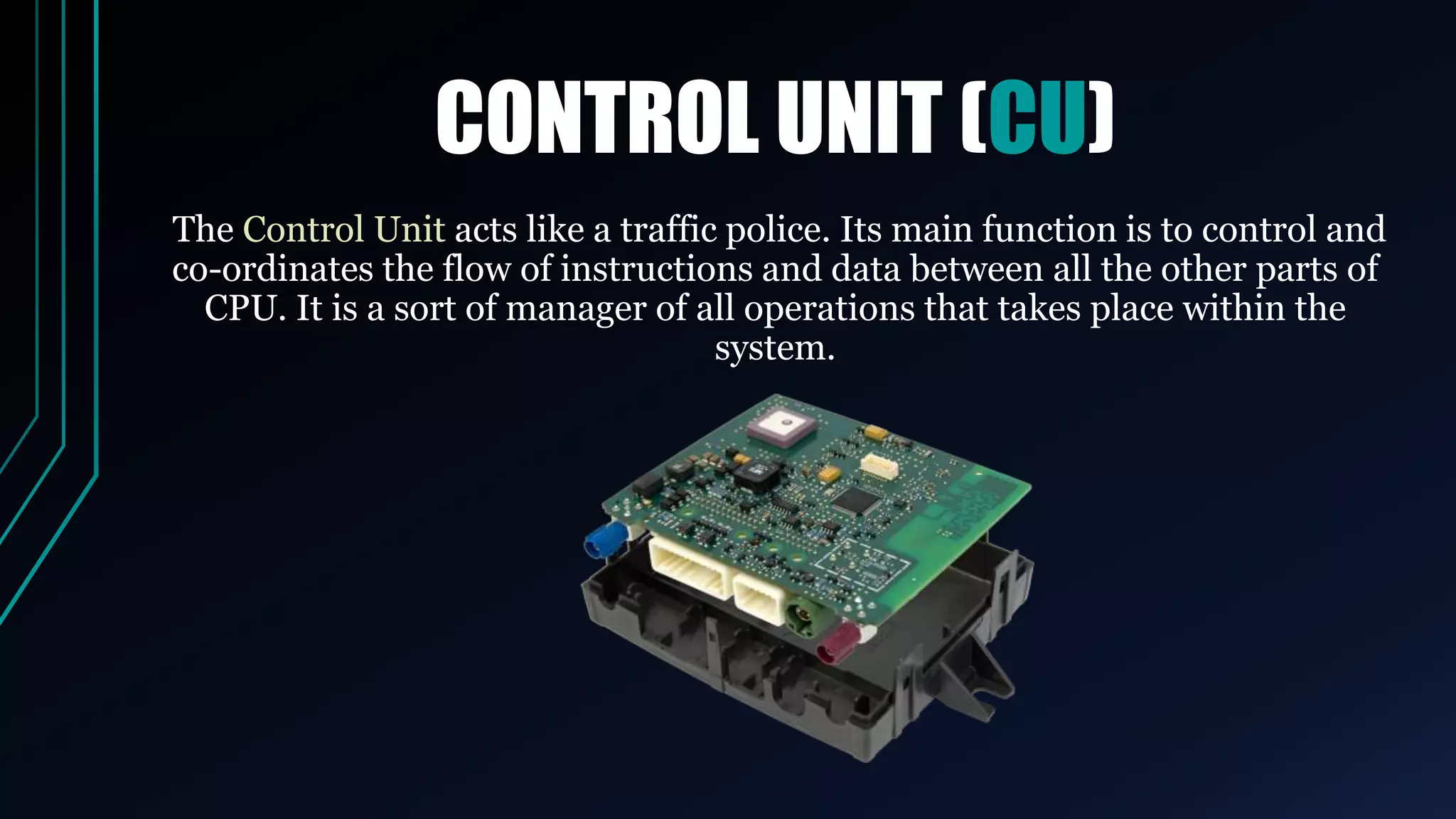 CONTROL UNIT (CU)
The Control Unit acts like a traffic police. Its main function is to control and
co-ordinates the flow of instructions and data between all the other parts of
CPU. It is a sort of manager of all operations that takes place within the
system.
 