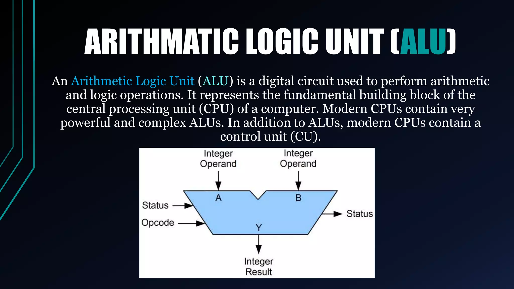 ARITHMATIC LOGIC UNIT (ALU)
An Arithmetic Logic Unit (ALU) is a digital circuit used to perform arithmetic
and logic operations. It represents the fundamental building block of the
central processing unit (CPU) of a computer. Modern CPUs contain very
powerful and complex ALUs. In addition to ALUs, modern CPUs contain a
control unit (CU).
 