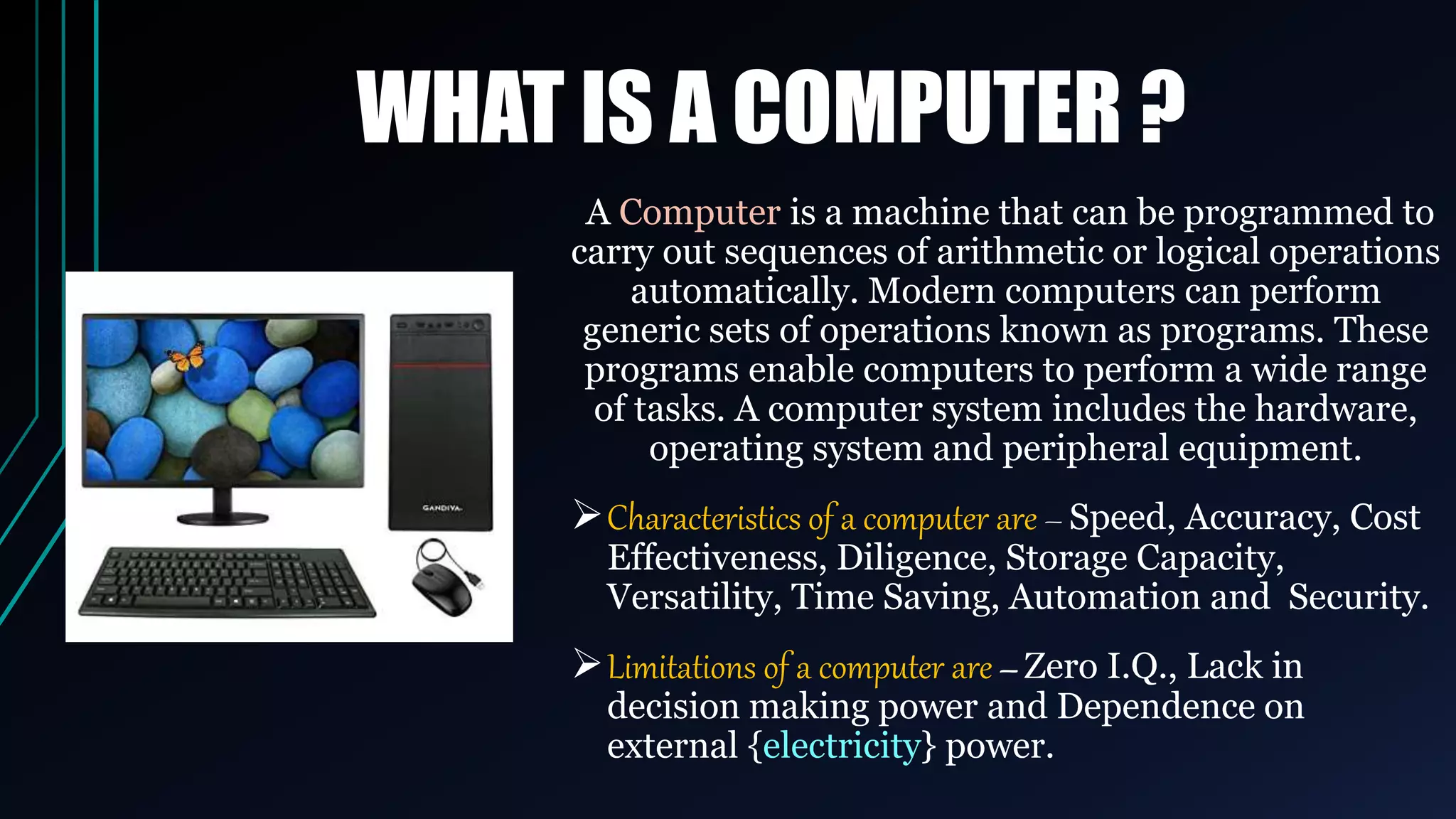 WHAT IS A COMPUTER ?
A Computer is a machine that can be programmed to
carry out sequences of arithmetic or logical operations
automatically. Modern computers can perform
generic sets of operations known as programs. These
programs enable computers to perform a wide range
of tasks. A computer system includes the hardware,
operating system and peripheral equipment.
Characteristics of a computer are – Speed, Accuracy, Cost
Effectiveness, Diligence, Storage Capacity,
Versatility, Time Saving, Automation and Security.
Limitations of a computer are – Zero I.Q., Lack in
decision making power and Dependence on
external {electricity} power.
 