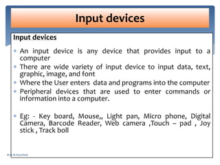 Input devices
 An input device is any device that provides input to a
computer
 There are wide variety of input device to input data, text,
graphic, image, and font
 Where the User enters data and programs into the computer
 Peripheral devices that are used to enter commands or
information into a computer.
 Eg: - Key board, Mouse,, Light pan, Micro phone, Digital
Camera, Barcode Reader, Web camera ,Touch – pad , Joy
stick , Track boll
Input devices
M.R.M.Nowfeek
 