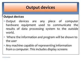 Output devices
 Output devices are any piece of computer
hardware equipment used to communicate the
results of data processing system to the outside
world.
 Where the information and program will be shown to
the user
 Any machine capable of representing information
from a computer. This includes display screens
Output devices
M.R.M.Nowfeek
 